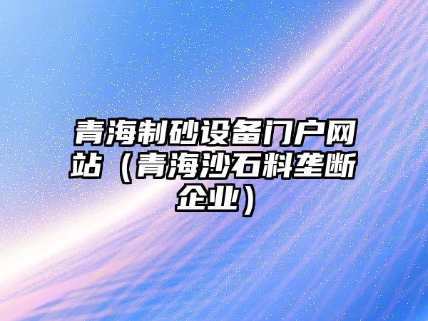 青海制砂設備門戶網站（青海沙石料壟斷企業(yè)）