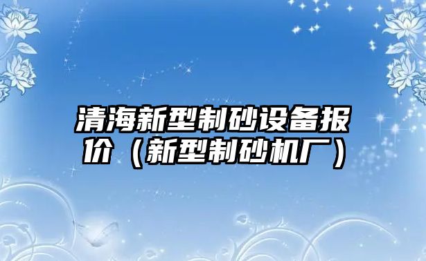 清海新型制砂設(shè)備報(bào)價(jià)（新型制砂機(jī)廠）