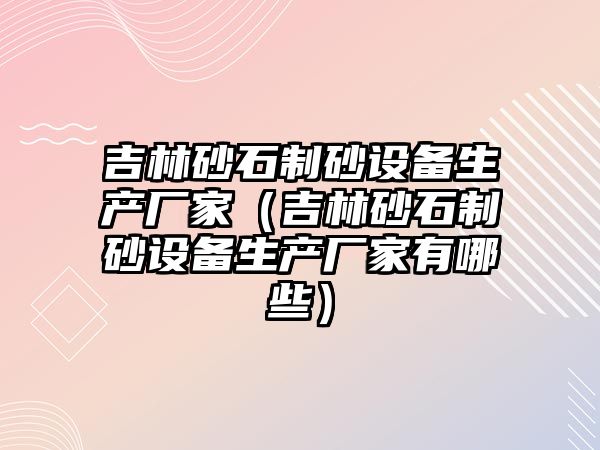 吉林砂石制砂設備生產廠家（吉林砂石制砂設備生產廠家有哪些）