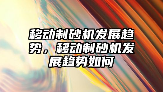 移動制砂機發展趨勢，移動制砂機發展趨勢如何