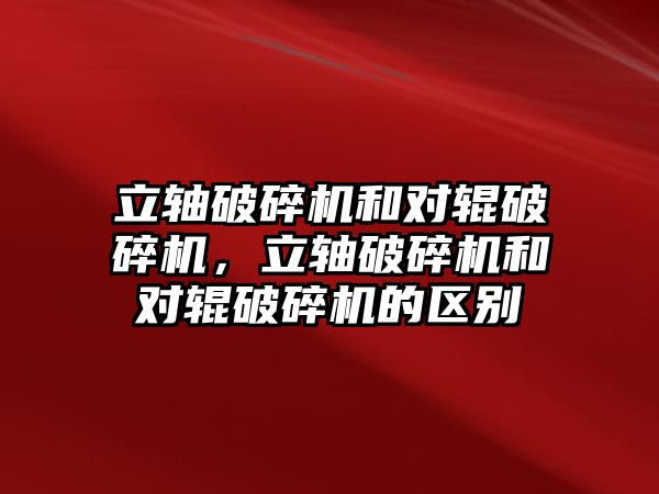 立軸破碎機和對輥破碎機，立軸破碎機和對輥破碎機的區別