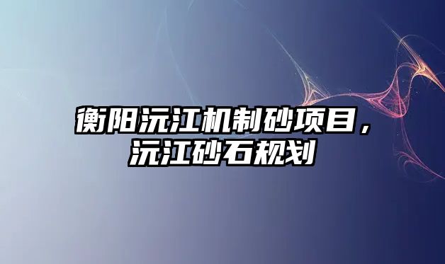 衡陽沅江機制砂項目，沅江砂石規劃