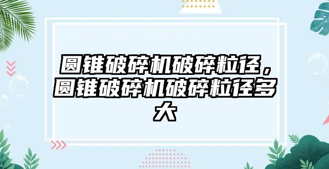 圓錐破碎機破碎粒徑，圓錐破碎機破碎粒徑多大