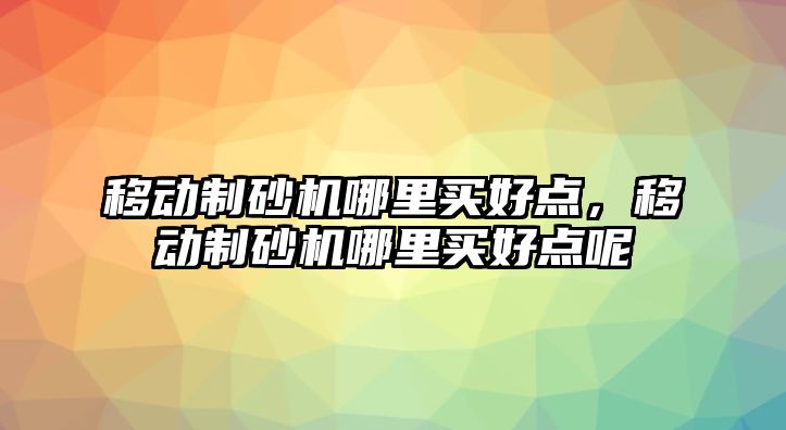 移動制砂機哪里買好點，移動制砂機哪里買好點呢