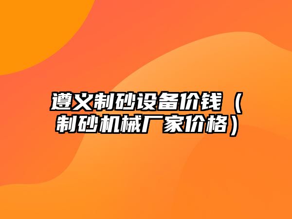 遵義制砂設(shè)備價錢（制砂機械廠家價格）