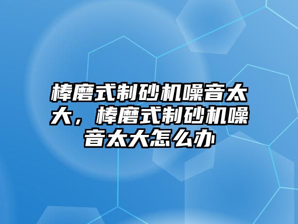 棒磨式制砂機噪音太大，棒磨式制砂機噪音太大怎么辦