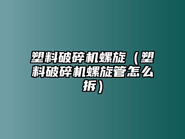 塑料破碎機螺旋（塑料破碎機螺旋管怎么拆）