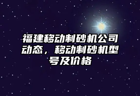 福建移動制砂機公司動態，移動制砂機型號及價格