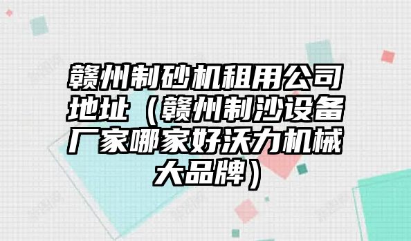 贛州制砂機租用公司地址（贛州制沙設備廠家哪家好沃力機械大品牌）