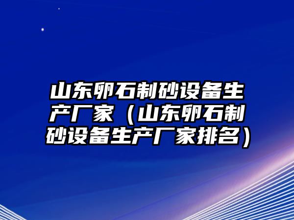 山東卵石制砂設備生產廠家（山東卵石制砂設備生產廠家排名）