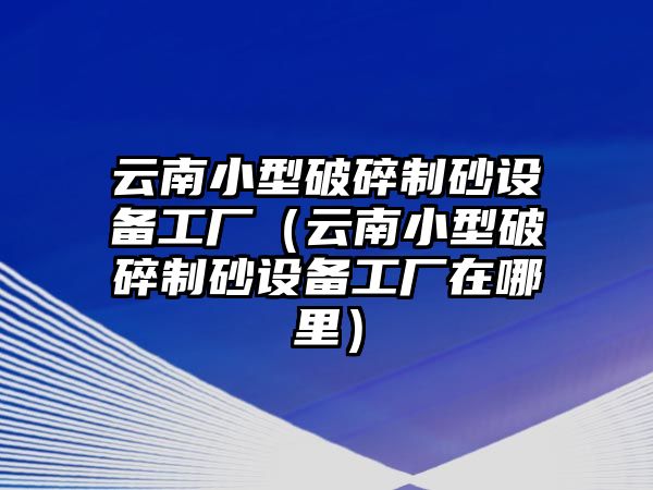 云南小型破碎制砂設備工廠（云南小型破碎制砂設備工廠在哪里）