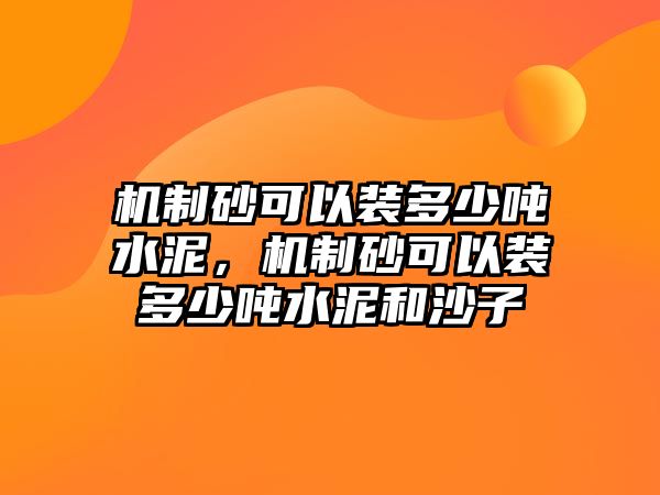 機制砂可以裝多少噸水泥，機制砂可以裝多少噸水泥和沙子