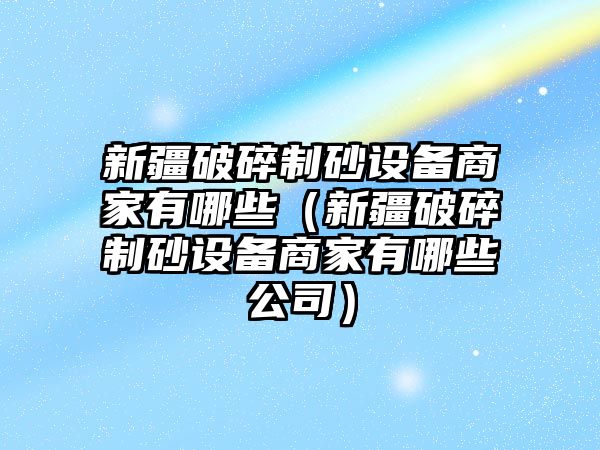 新疆破碎制砂設備商家有哪些（新疆破碎制砂設備商家有哪些公司）