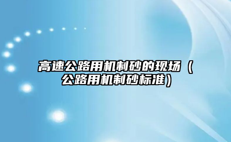 高速公路用機制砂的現(xiàn)場（公路用機制砂標(biāo)準(zhǔn)）