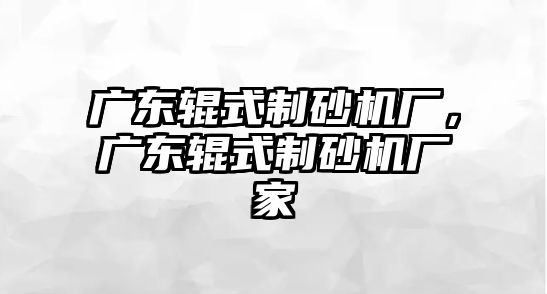 廣東輥式制砂機(jī)廠，廣東輥式制砂機(jī)廠家