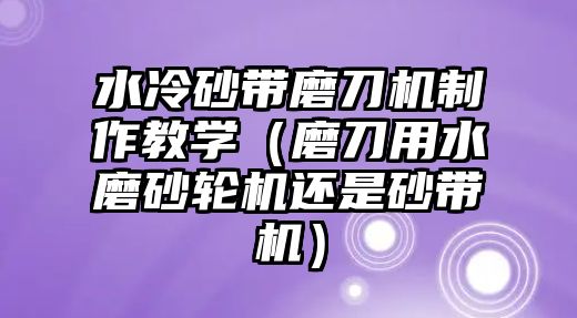 水冷砂帶磨刀機制作教學（磨刀用水磨砂輪機還是砂帶機）