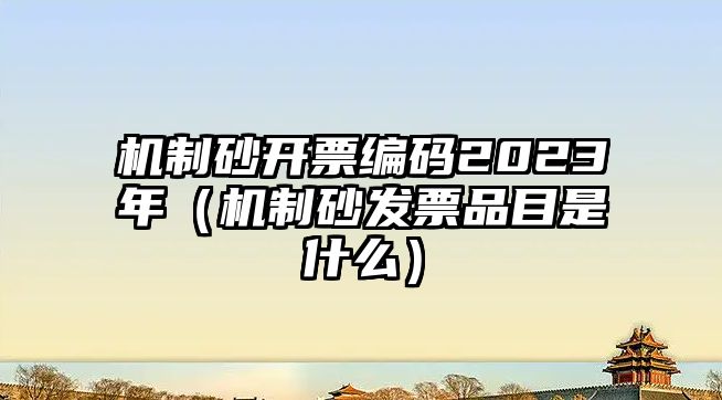 機(jī)制砂開(kāi)票編碼2023年（機(jī)制砂發(fā)票品目是什么）