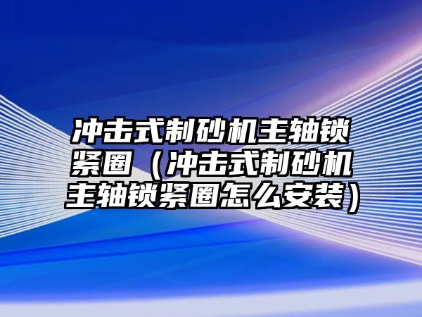 沖擊式制砂機主軸鎖緊圈（沖擊式制砂機主軸鎖緊圈怎么安裝）