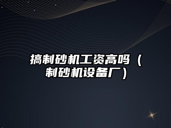 搞制砂機工資高嗎（制砂機設備廠）