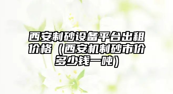 西安制砂設備平臺出租價格（西安機制砂市價多少錢一噸）