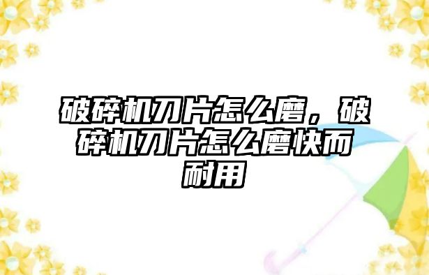 破碎機(jī)刀片怎么磨，破碎機(jī)刀片怎么磨快而耐用