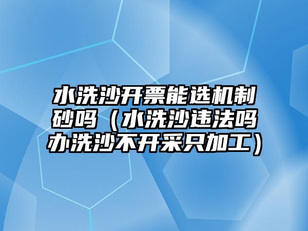 水洗沙開票能選機制砂嗎（水洗沙違法嗎辦洗沙不開采只加工）