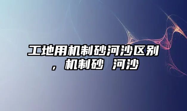 工地用機制砂河沙區別，機制砂 河沙