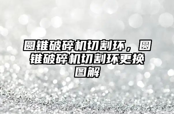 圓錐破碎機切割環，圓錐破碎機切割環更換圖解