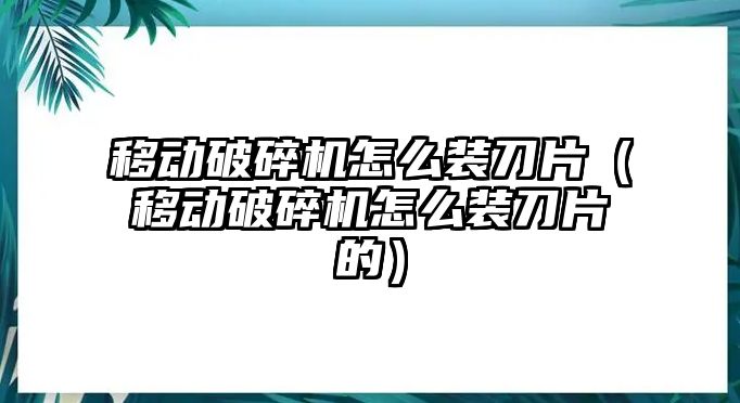 移動破碎機怎么裝刀片（移動破碎機怎么裝刀片的）