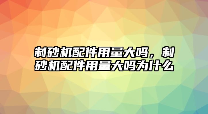 制砂機配件用量大嗎，制砂機配件用量大嗎為什么