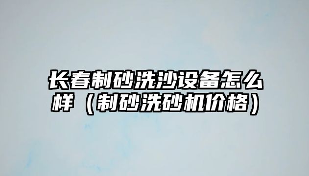 長春制砂洗沙設備怎么樣（制砂洗砂機價格）