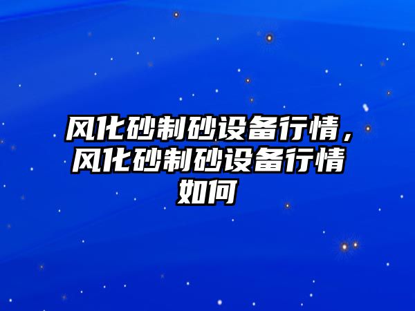 風化砂制砂設(shè)備行情，風化砂制砂設(shè)備行情如何