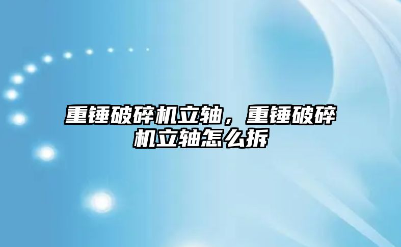 重錘破碎機立軸，重錘破碎機立軸怎么拆