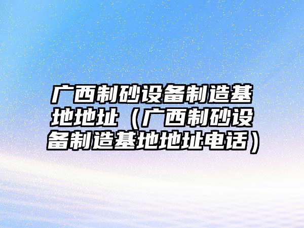 廣西制砂設備制造基地地址（廣西制砂設備制造基地地址電話）