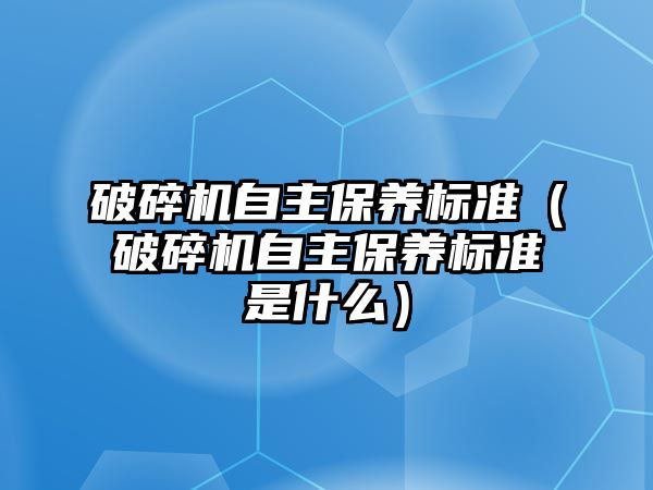 破碎機自主保養標準（破碎機自主保養標準是什么）