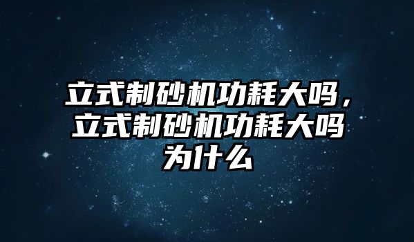 立式制砂機功耗大嗎，立式制砂機功耗大嗎為什么