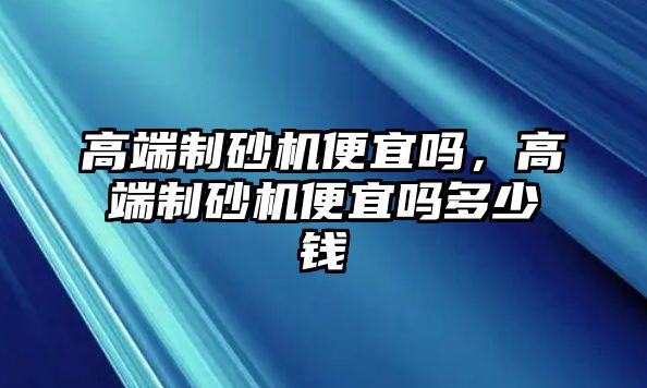 高端制砂機便宜嗎，高端制砂機便宜嗎多少錢