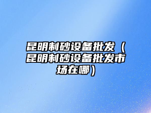 昆明制砂設備批發（昆明制砂設備批發市場在哪）