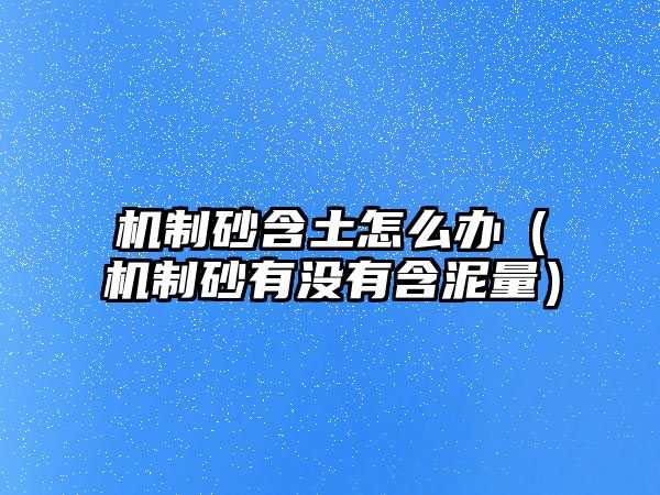 機(jī)制砂含土怎么辦（機(jī)制砂有沒有含泥量）