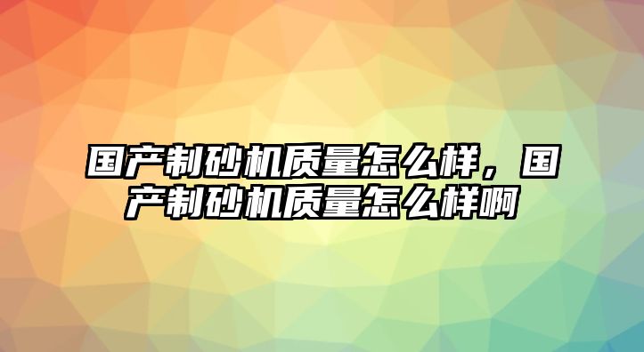 國產(chǎn)制砂機(jī)質(zhì)量怎么樣，國產(chǎn)制砂機(jī)質(zhì)量怎么樣啊