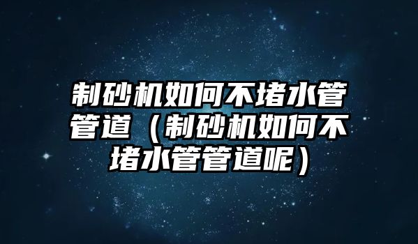 制砂機如何不堵水管管道（制砂機如何不堵水管管道呢）