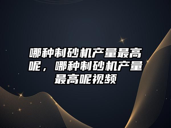 哪種制砂機產量最高呢，哪種制砂機產量最高呢視頻