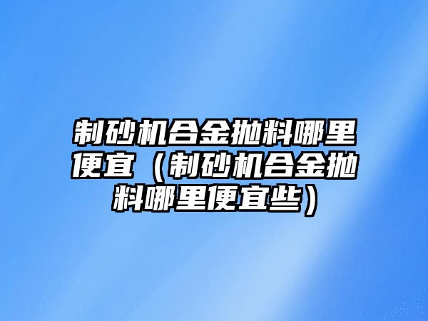 制砂機合金拋料哪里便宜（制砂機合金拋料哪里便宜些）