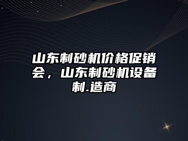 山東制砂機價格促銷會，山東制砂機設備制.造商