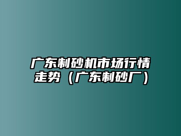 廣東制砂機市場行情走勢（廣東制砂廠）