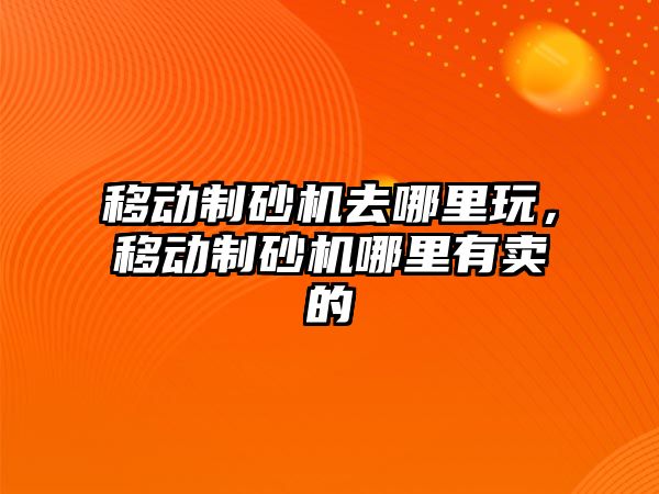 移動制砂機去哪里玩，移動制砂機哪里有賣的