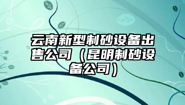 云南新型制砂設備出售公司（昆明制砂設備公司）