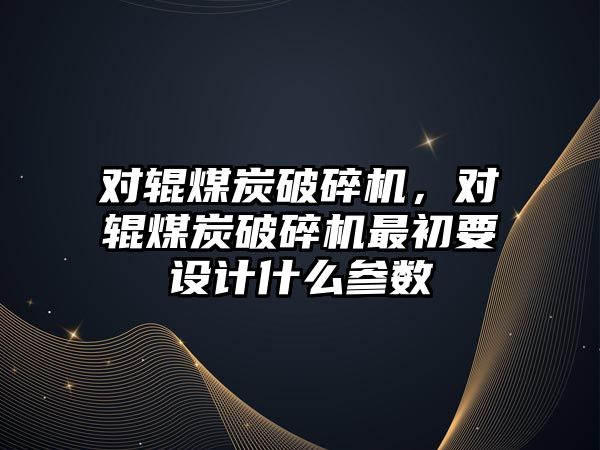 對輥煤炭破碎機，對輥煤炭破碎機最初要設計什么參數