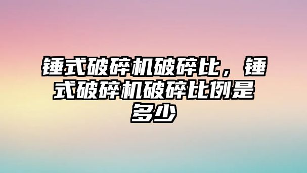 錘式破碎機破碎比，錘式破碎機破碎比例是多少