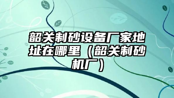 韶關(guān)制砂設(shè)備廠家地址在哪里（韶關(guān)制砂機(jī)廠）